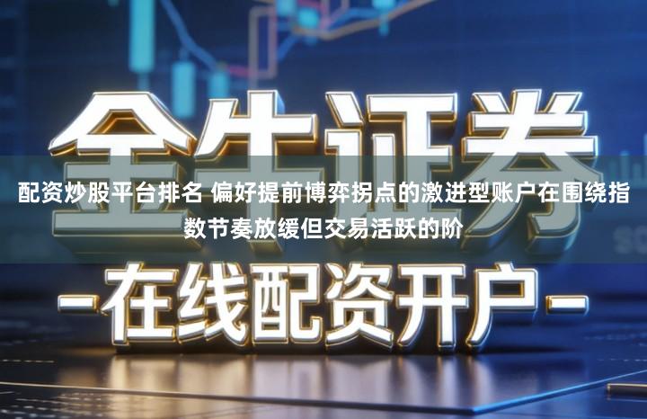 配资炒股平台排名 偏好提前博弈拐点的激进型账户在围绕指数节奏放缓但交易活跃的阶