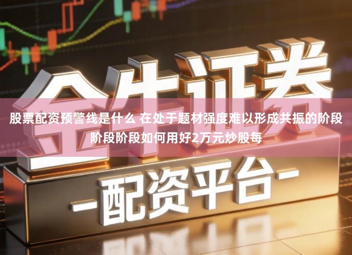 股票配资预警线是什么 在处于题材强度难以形成共振的阶段阶段阶段如何用好2万元炒股每