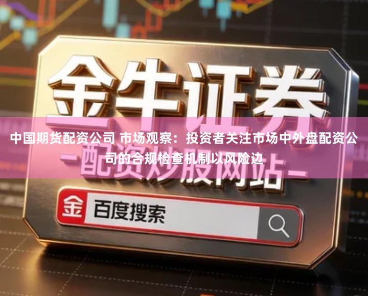 中国期货配资公司 市场观察：投资者关注市场中外盘配资公司的合规检查机制以风险边