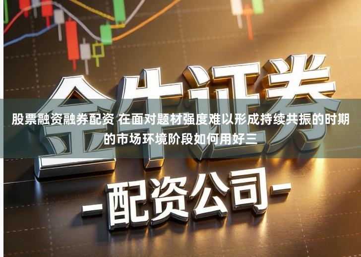 股票融资融券配资 在面对题材强度难以形成持续共振的时期的市场环境阶段如何用好三