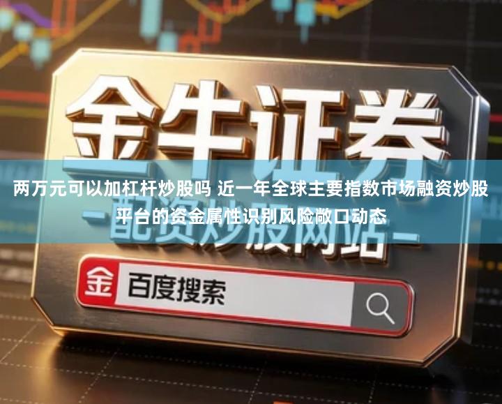 两万元可以加杠杆炒股吗 近一年全球主要指数市场融资炒股平台的资金属性识别风险敞口动态